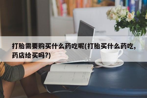 私人打胎药怎么处理打胎需要购买什么药吃呢(打胎买什么药吃,药店给买吗?)
