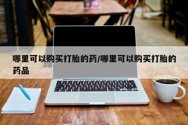 私人打胎药怎么处理哪里可以购买打胎的药/哪里可以购买打胎的药品