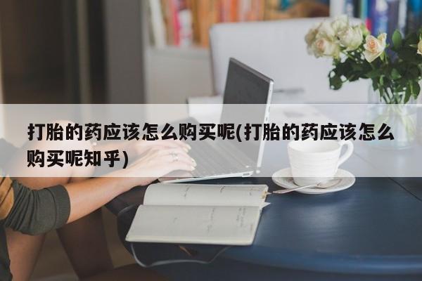私人打胎药怎么处理打胎的药应该怎么购买呢(打胎的药应该怎么购买呢知乎)